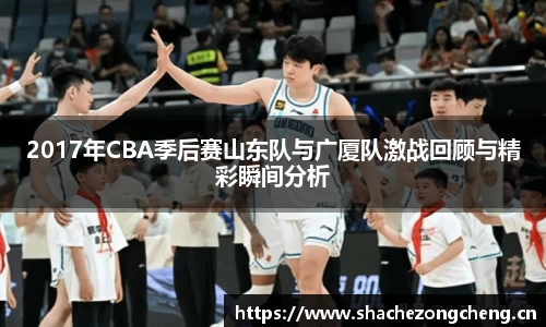 2017年CBA季后赛山东队与广厦队激战回顾与精彩瞬间分析