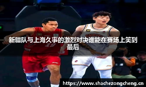 新疆队与上海久事的激烈对决谁能在赛场上笑到最后